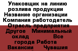 Упаковщик на линию розлива продукции › Название организации ­ Компания-работодатель › Отрасль предприятия ­ Другое › Минимальный оклад ­ 23 000 - Все города Работа » Вакансии   . Чувашия респ.,Алатырь г.